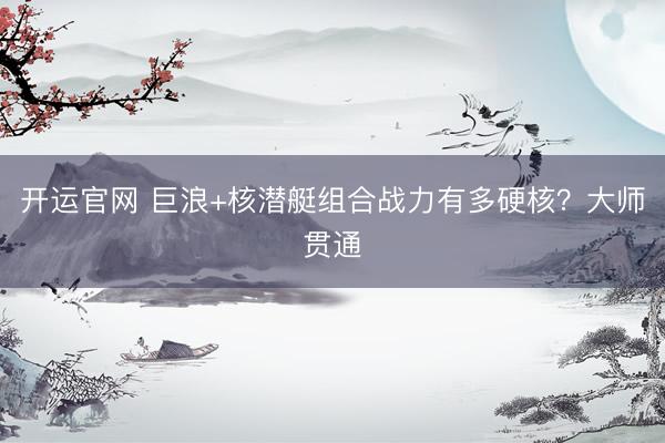 开运官网 巨浪+核潜艇组合战力有多硬核？大师贯通