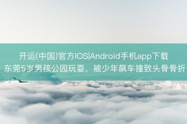 开运(中国)官方IOS|Android手机app下载 东莞5岁男孩公园玩耍，被少年飙车撞致头骨骨折