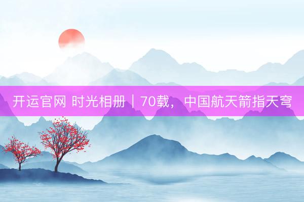 开运官网 时光相册｜70载，中国航天箭指天穹