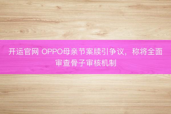 开运官网 OPPO母亲节案牍引争议，称将全面审查骨子审核机制