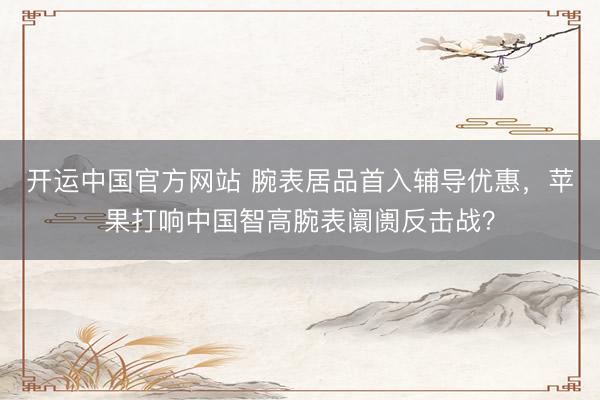 开运中国官方网站 腕表居品首入辅导优惠，苹果打响中国智高腕表阛阓反击战？