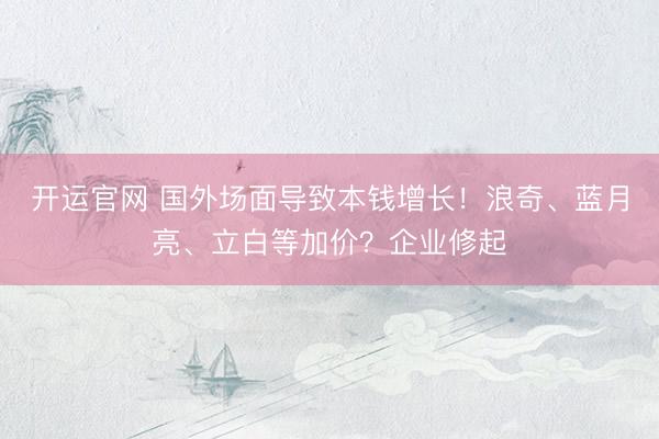 开运官网 国外场面导致本钱增长！浪奇、蓝月亮、立白等加价？企业修起