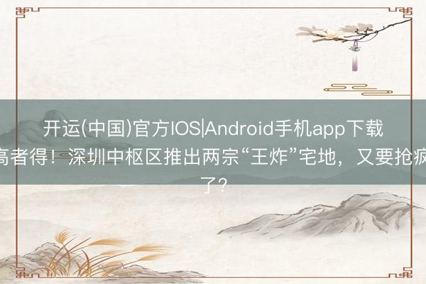 开运(中国)官方IOS|Android手机app下载 价高者得！深圳中枢区推出两宗“王炸”宅地，又要抢疯了？