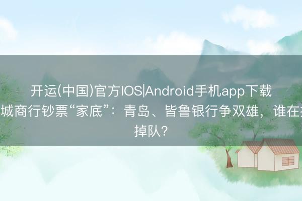 开运(中国)官方IOS|Android手机app下载 山东城商行钞票“家底”:青岛、皆鲁银行争双雄,谁在掉队?