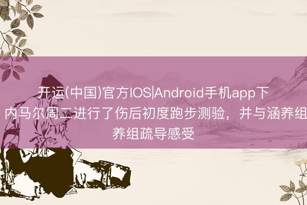 开运(中国)官方IOS|Android手机app下载 马卡：内马尔周二进行了伤后初度跑步测验，并与涵养组疏导感受
