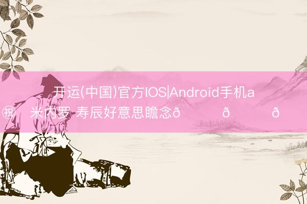 开运(中国)官方IOS|Android手机app下载 ㊗️米内罗 寿辰好意思瞻念🎂🎂🎂 ​​​