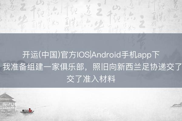 开运(中国)官方IOS|Android手机app下载 周通：我准备组建一家俱乐部，照旧向新西兰足协递交了准入材料