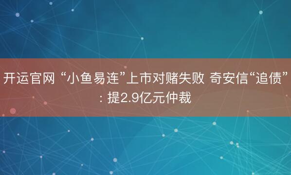 开运官网 “小鱼易连”上市对赌失败 奇安信“追债”: 提2.9亿元仲裁