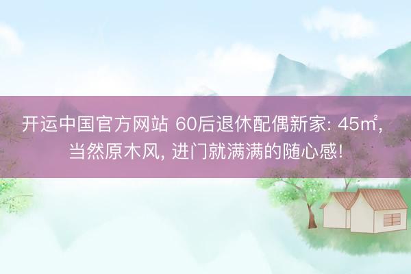 开运中国官方网站 60后退休配偶新家: 45㎡， 当然原木风， 进门就满满的随心感!