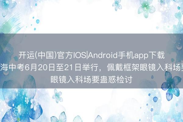 开运(中国)官方IOS|Android手机app下载 2026年上海中考6月20日至21日举行,佩戴框架眼镜入科场要蛊惑检讨