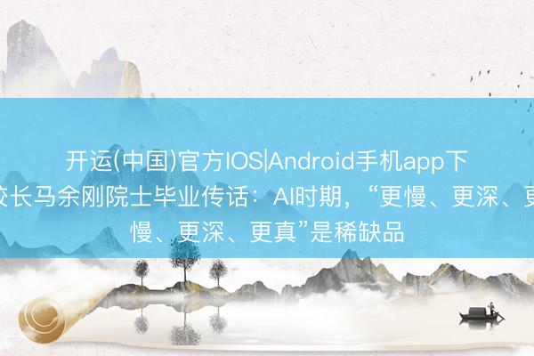开运(中国)官方IOS|Android手机app下载 华东师大校长马余刚院士毕业传话：AI时期，“更慢、更深、更真”是稀缺品