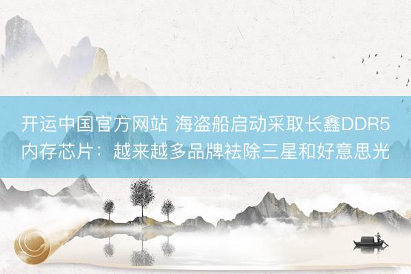 开运中国官方网站 海盗船启动采取长鑫DDR5内存芯片：越来越多品牌袪除三星和好意思光