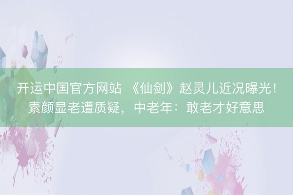 开运中国官方网站 《仙剑》赵灵儿近况曝光!素颜显老遭质疑,中老年:敢老才好意思