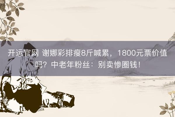 开运官网 谢娜彩排瘦8斤喊累，1800元票价值吗？中老年粉丝：别卖惨圈钱！