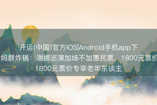 开运(中国)官方IOS|Android手机app下载 三四线城市姆妈群炸锅:谢娜巡演加场不加惠民票,1800元票价专宰老年东谈主