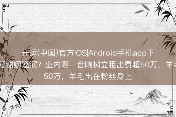 开运(中国)官方IOS|Android手机app下载 张杰团队操刀谢娜巡演?业内曝:音响树立租出费超50万,羊毛出在粉丝身上